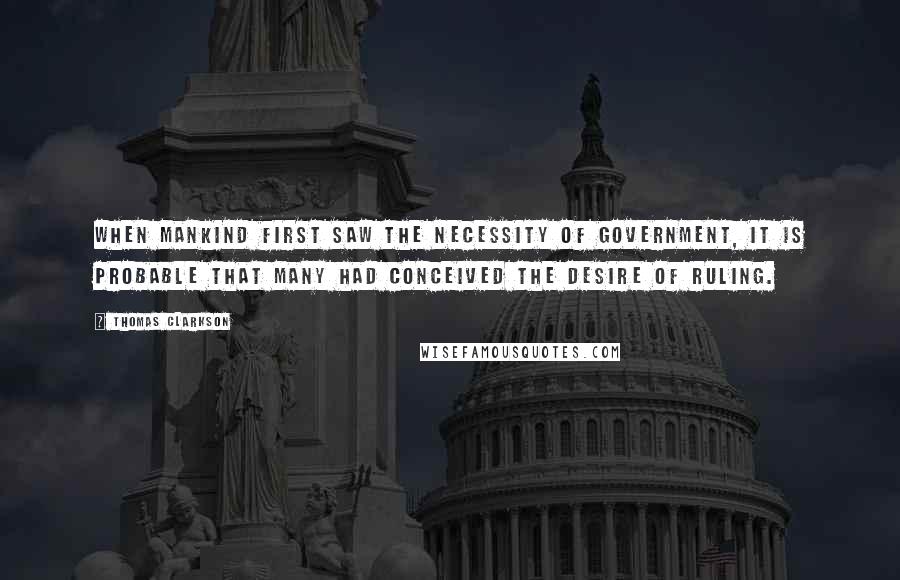 Thomas Clarkson Quotes: When mankind first saw the necessity of government, it is probable that many had conceived the desire of ruling.