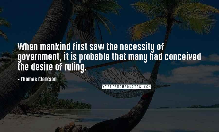 Thomas Clarkson Quotes: When mankind first saw the necessity of government, it is probable that many had conceived the desire of ruling.