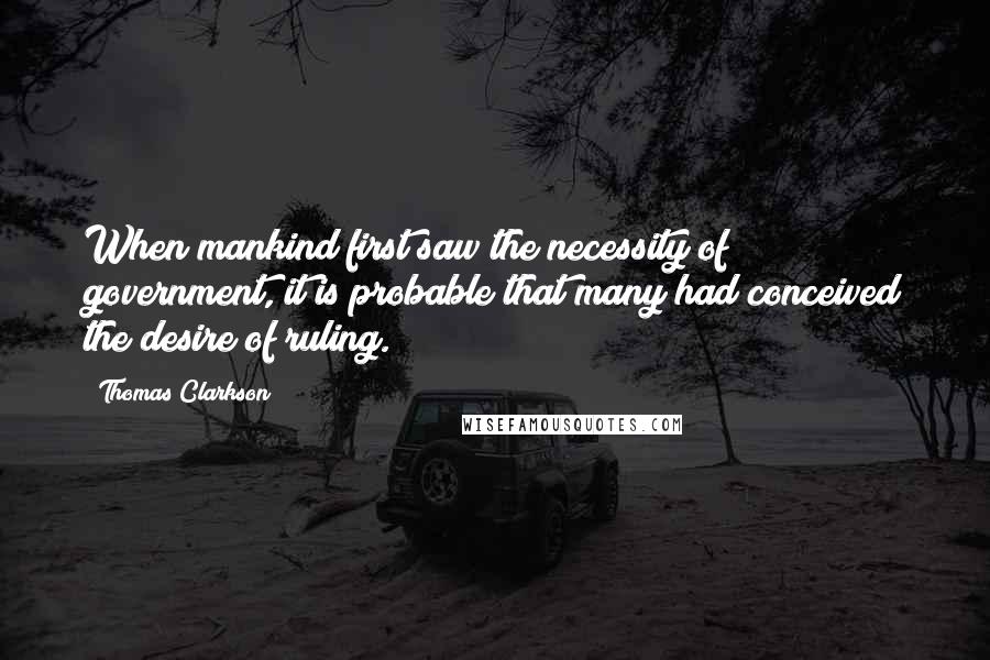 Thomas Clarkson Quotes: When mankind first saw the necessity of government, it is probable that many had conceived the desire of ruling.