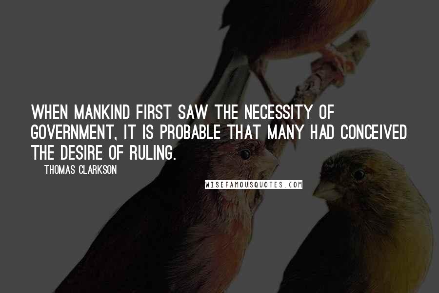 Thomas Clarkson Quotes: When mankind first saw the necessity of government, it is probable that many had conceived the desire of ruling.