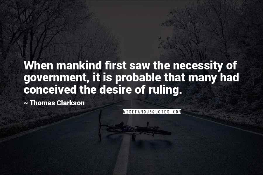Thomas Clarkson Quotes: When mankind first saw the necessity of government, it is probable that many had conceived the desire of ruling.