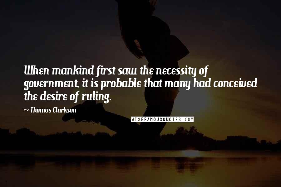 Thomas Clarkson Quotes: When mankind first saw the necessity of government, it is probable that many had conceived the desire of ruling.