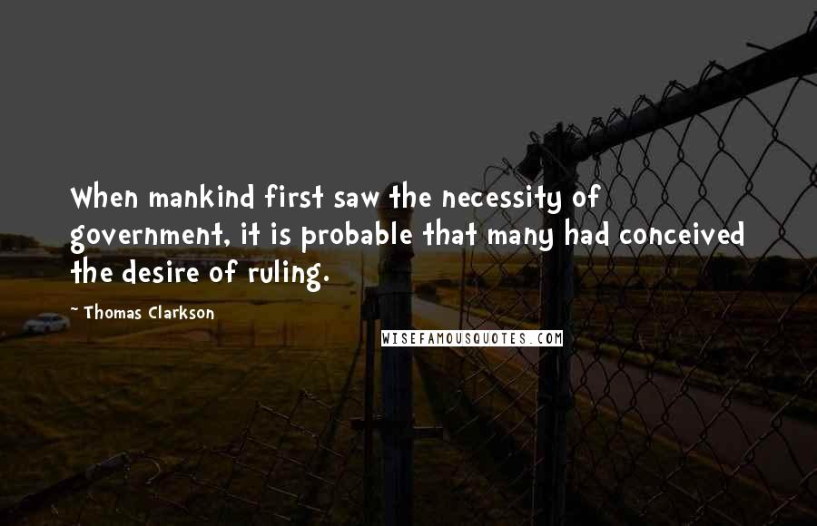 Thomas Clarkson Quotes: When mankind first saw the necessity of government, it is probable that many had conceived the desire of ruling.