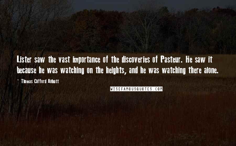 Thomas Clifford Allbutt Quotes: Lister saw the vast importance of the discoveries of Pasteur. He saw it because he was watching on the heights, and he was watching there alone.