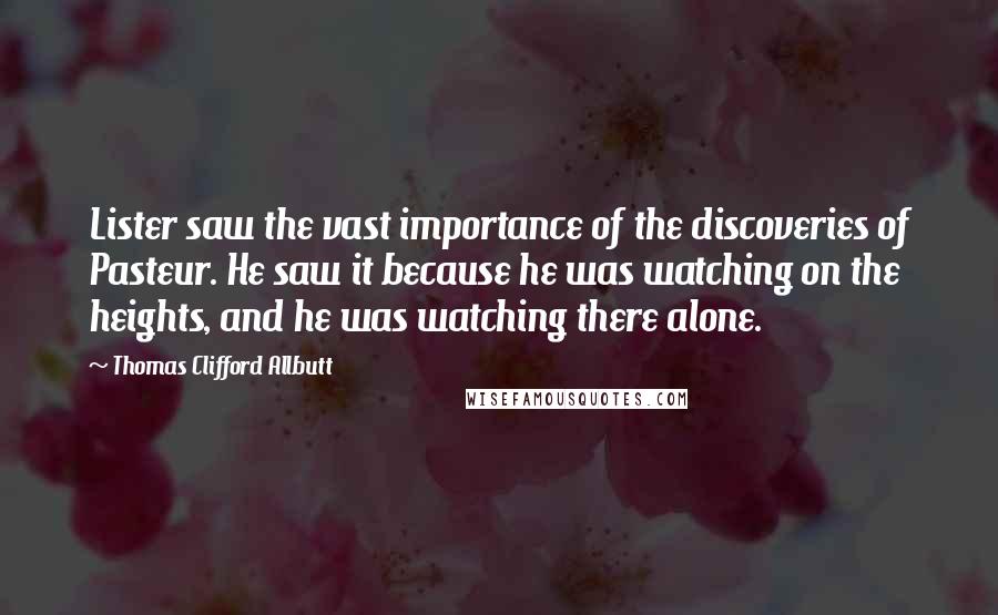 Thomas Clifford Allbutt Quotes: Lister saw the vast importance of the discoveries of Pasteur. He saw it because he was watching on the heights, and he was watching there alone.