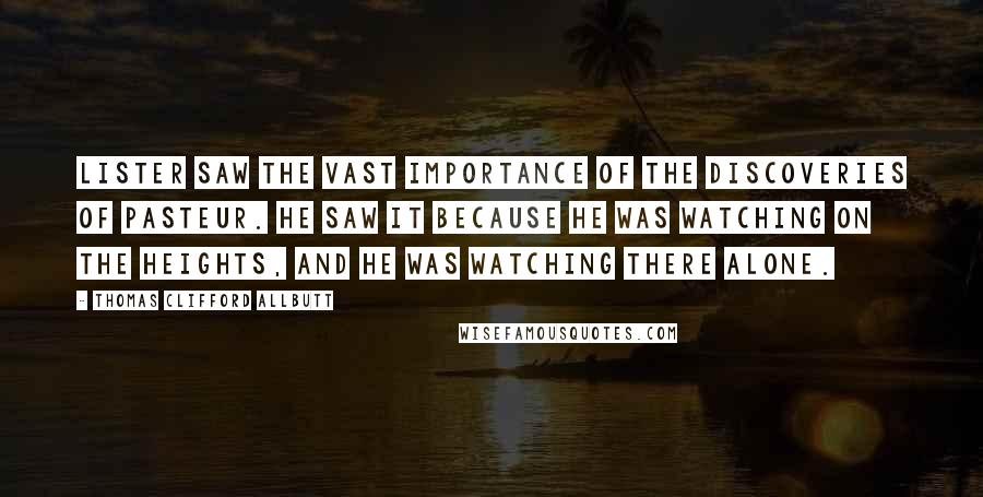 Thomas Clifford Allbutt Quotes: Lister saw the vast importance of the discoveries of Pasteur. He saw it because he was watching on the heights, and he was watching there alone.