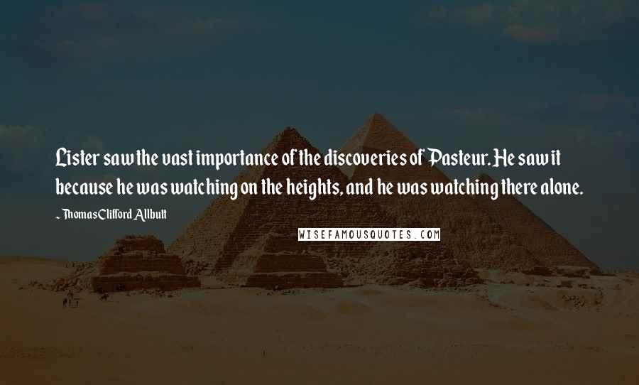 Thomas Clifford Allbutt Quotes: Lister saw the vast importance of the discoveries of Pasteur. He saw it because he was watching on the heights, and he was watching there alone.
