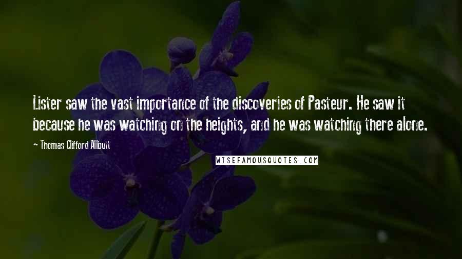 Thomas Clifford Allbutt Quotes: Lister saw the vast importance of the discoveries of Pasteur. He saw it because he was watching on the heights, and he was watching there alone.