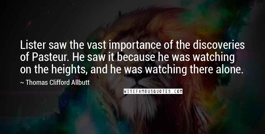 Thomas Clifford Allbutt Quotes: Lister saw the vast importance of the discoveries of Pasteur. He saw it because he was watching on the heights, and he was watching there alone.