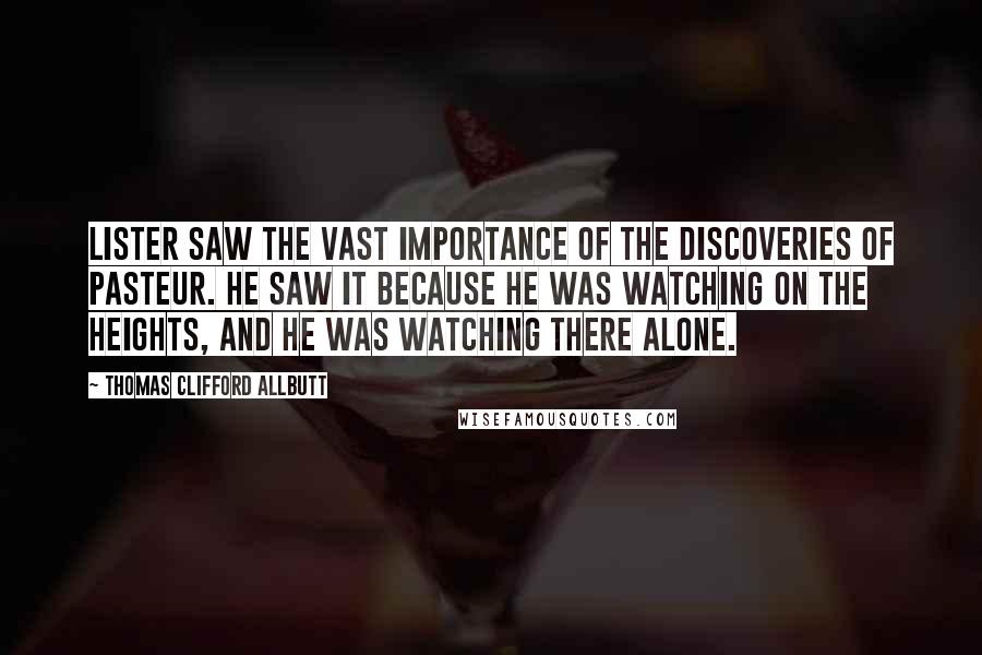 Thomas Clifford Allbutt Quotes: Lister saw the vast importance of the discoveries of Pasteur. He saw it because he was watching on the heights, and he was watching there alone.