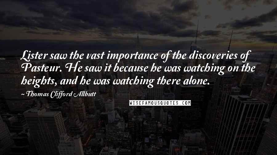 Thomas Clifford Allbutt Quotes: Lister saw the vast importance of the discoveries of Pasteur. He saw it because he was watching on the heights, and he was watching there alone.