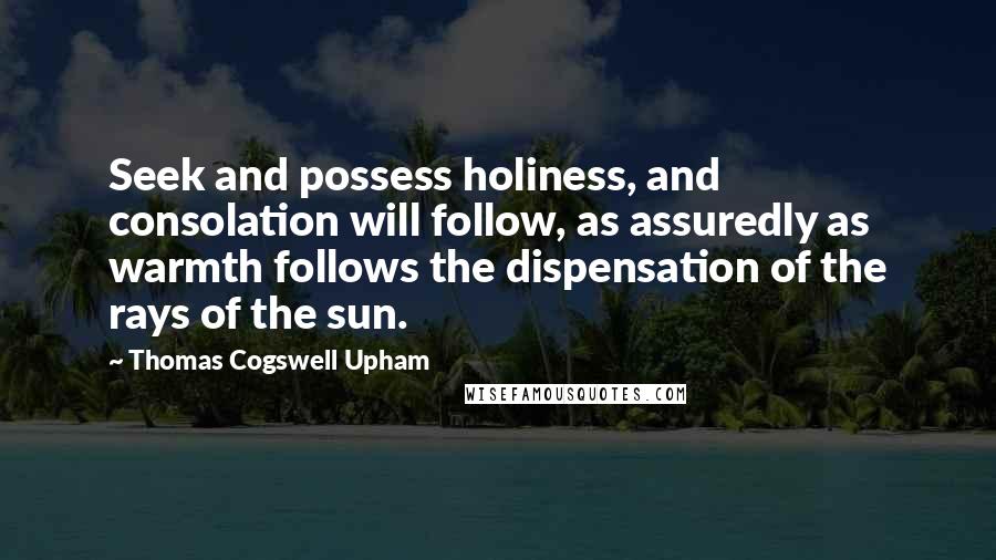 Thomas Cogswell Upham Quotes: Seek and possess holiness, and consolation will follow, as assuredly as warmth follows the dispensation of the rays of the sun.