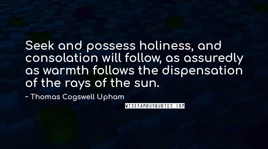 Thomas Cogswell Upham Quotes: Seek and possess holiness, and consolation will follow, as assuredly as warmth follows the dispensation of the rays of the sun.