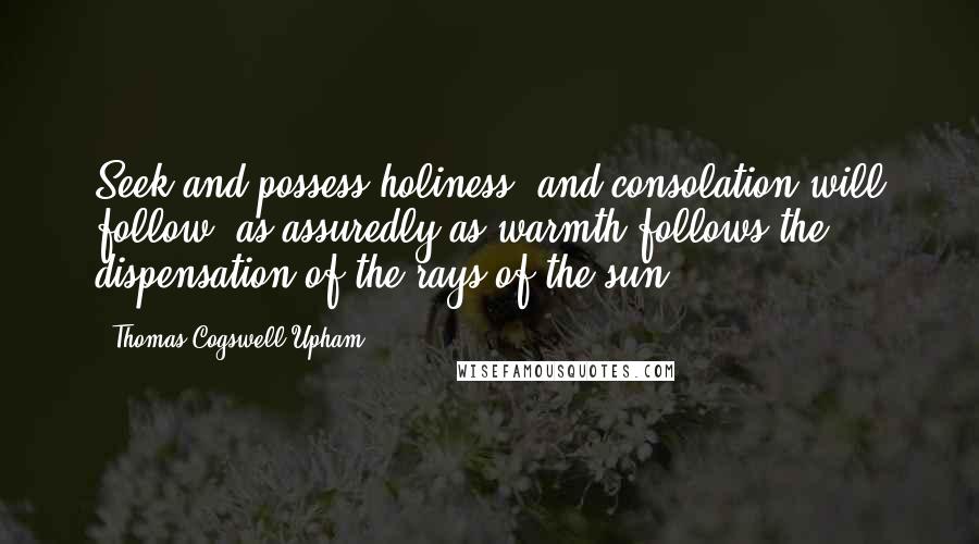 Thomas Cogswell Upham Quotes: Seek and possess holiness, and consolation will follow, as assuredly as warmth follows the dispensation of the rays of the sun.
