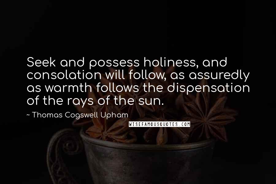 Thomas Cogswell Upham Quotes: Seek and possess holiness, and consolation will follow, as assuredly as warmth follows the dispensation of the rays of the sun.