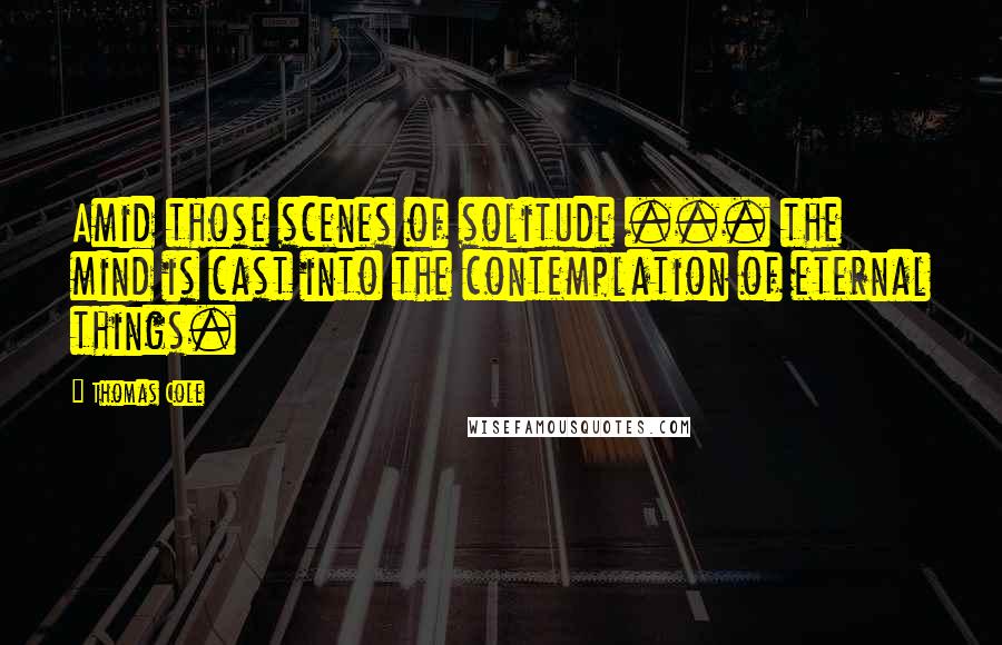 Thomas Cole Quotes: Amid those scenes of solitude ... the mind is cast into the contemplation of eternal things.