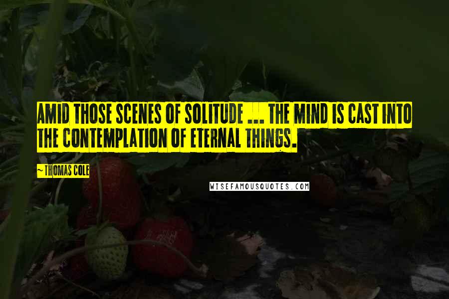 Thomas Cole Quotes: Amid those scenes of solitude ... the mind is cast into the contemplation of eternal things.