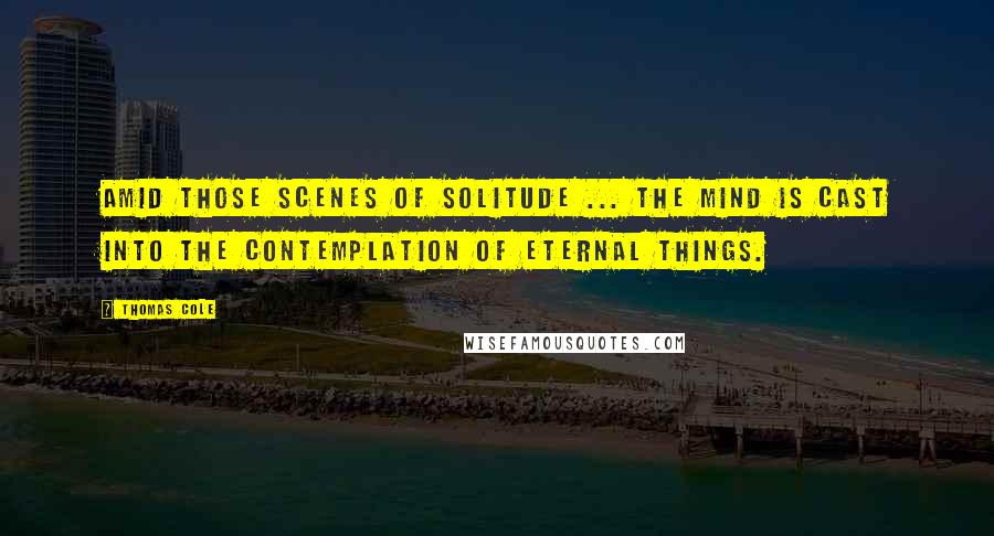 Thomas Cole Quotes: Amid those scenes of solitude ... the mind is cast into the contemplation of eternal things.