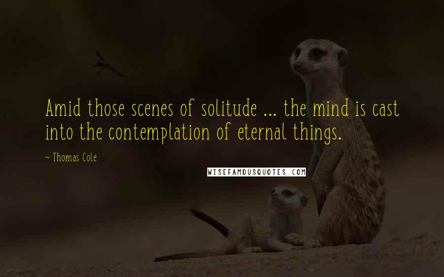 Thomas Cole Quotes: Amid those scenes of solitude ... the mind is cast into the contemplation of eternal things.