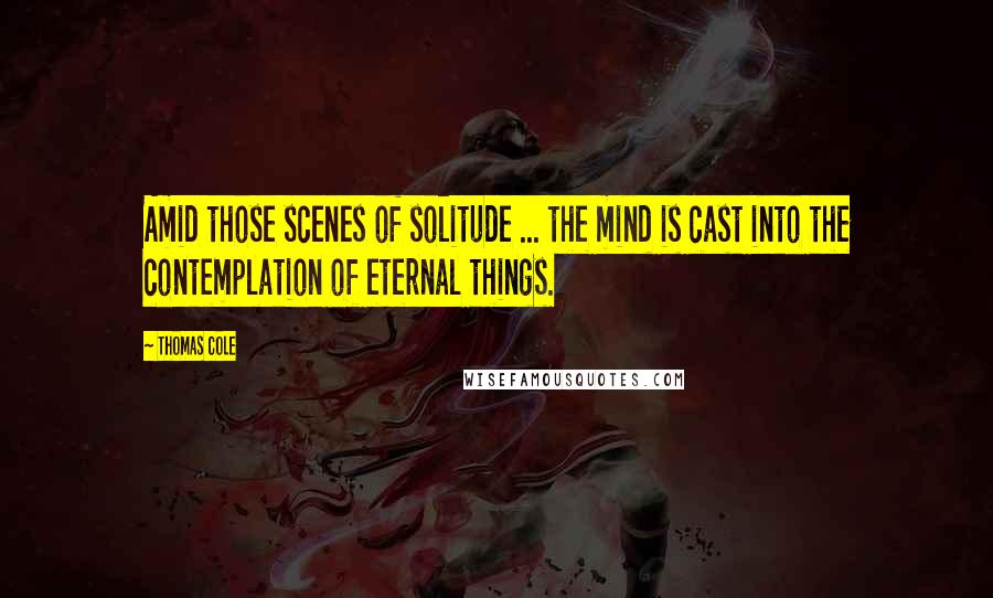 Thomas Cole Quotes: Amid those scenes of solitude ... the mind is cast into the contemplation of eternal things.