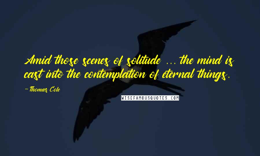 Thomas Cole Quotes: Amid those scenes of solitude ... the mind is cast into the contemplation of eternal things.