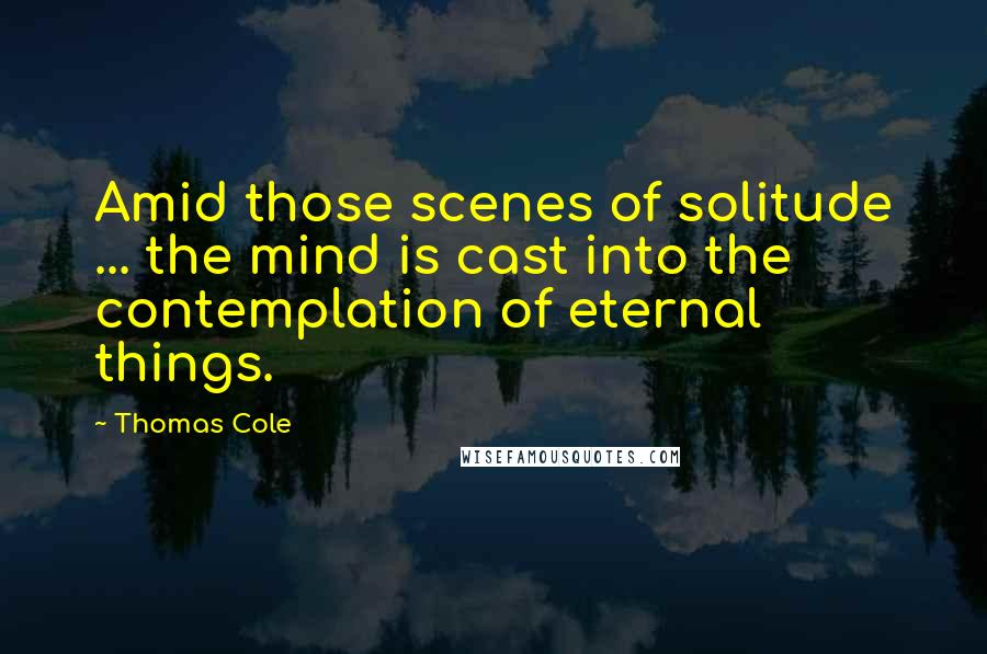 Thomas Cole Quotes: Amid those scenes of solitude ... the mind is cast into the contemplation of eternal things.