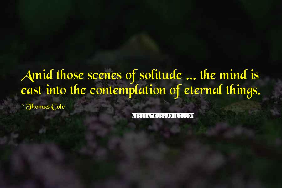 Thomas Cole Quotes: Amid those scenes of solitude ... the mind is cast into the contemplation of eternal things.