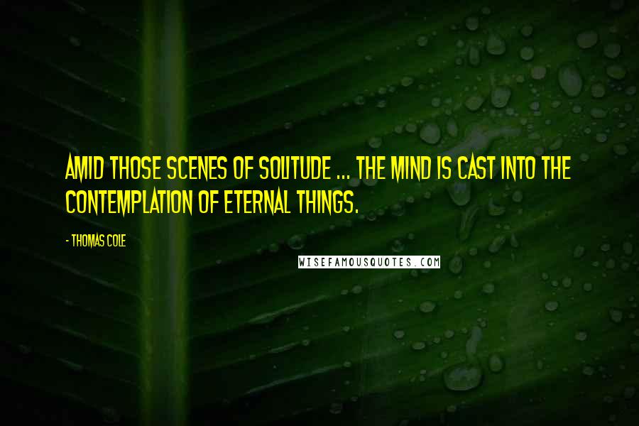 Thomas Cole Quotes: Amid those scenes of solitude ... the mind is cast into the contemplation of eternal things.