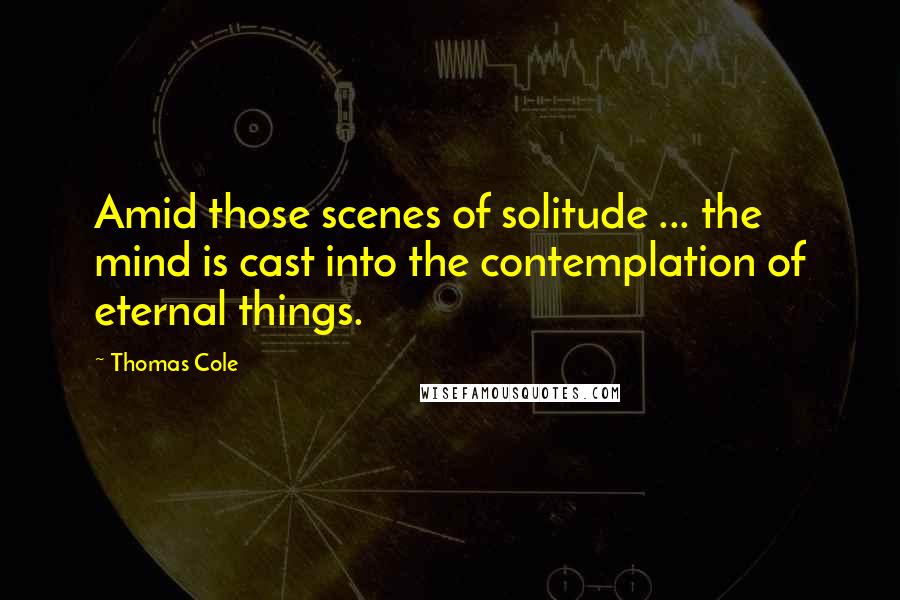 Thomas Cole Quotes: Amid those scenes of solitude ... the mind is cast into the contemplation of eternal things.