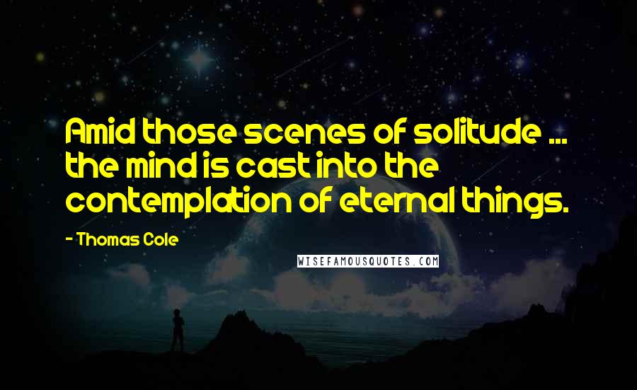 Thomas Cole Quotes: Amid those scenes of solitude ... the mind is cast into the contemplation of eternal things.