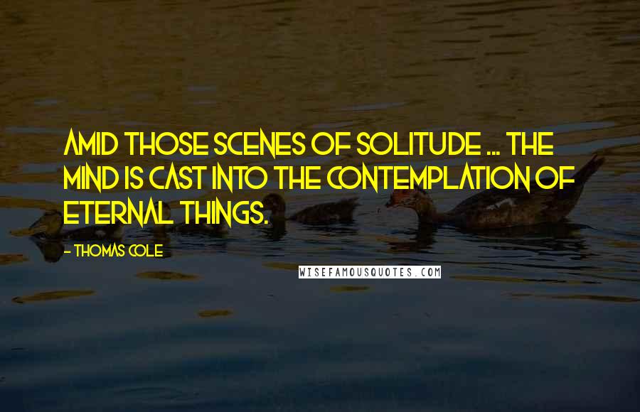 Thomas Cole Quotes: Amid those scenes of solitude ... the mind is cast into the contemplation of eternal things.