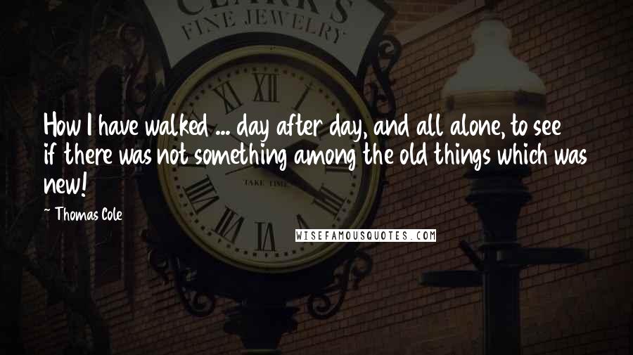 Thomas Cole Quotes: How I have walked ... day after day, and all alone, to see if there was not something among the old things which was new!