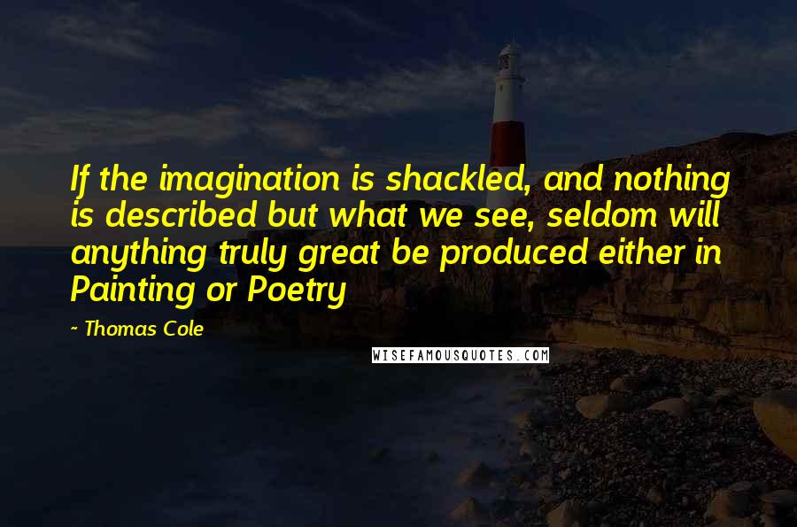 Thomas Cole Quotes: If the imagination is shackled, and nothing is described but what we see, seldom will anything truly great be produced either in Painting or Poetry