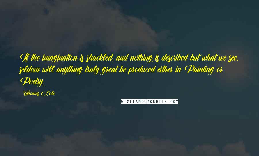 Thomas Cole Quotes: If the imagination is shackled, and nothing is described but what we see, seldom will anything truly great be produced either in Painting or Poetry