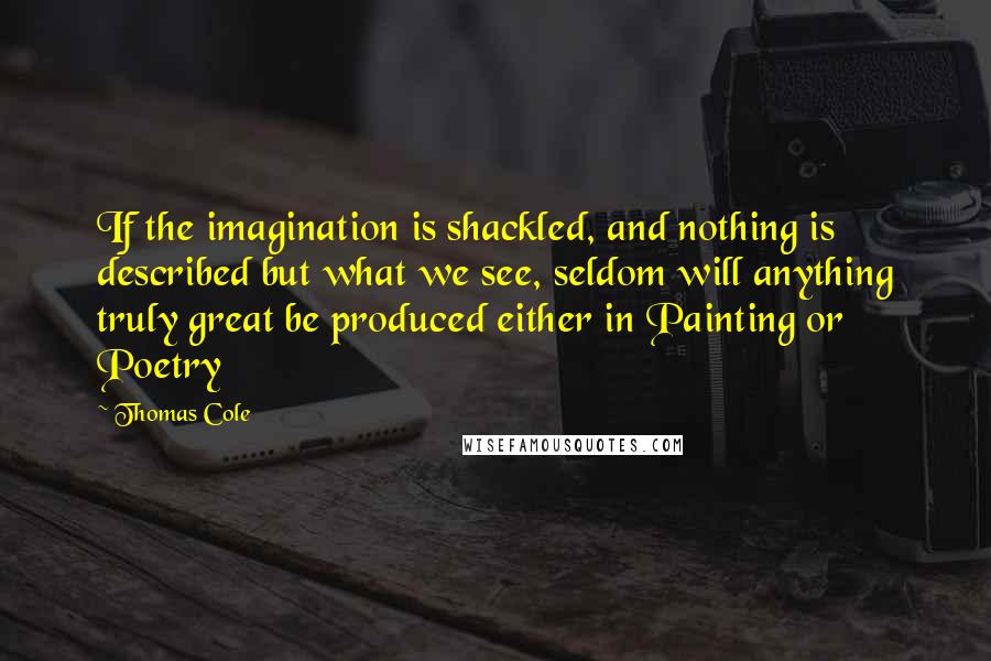 Thomas Cole Quotes: If the imagination is shackled, and nothing is described but what we see, seldom will anything truly great be produced either in Painting or Poetry