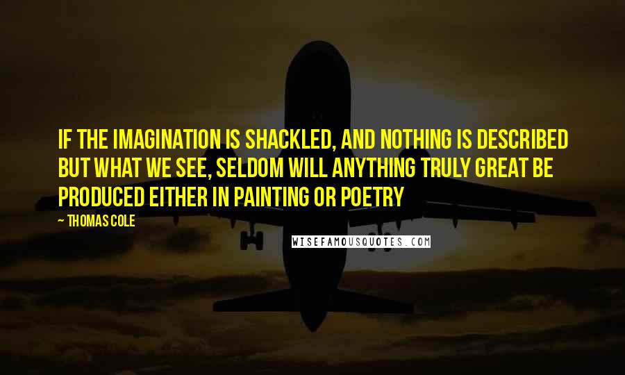 Thomas Cole Quotes: If the imagination is shackled, and nothing is described but what we see, seldom will anything truly great be produced either in Painting or Poetry