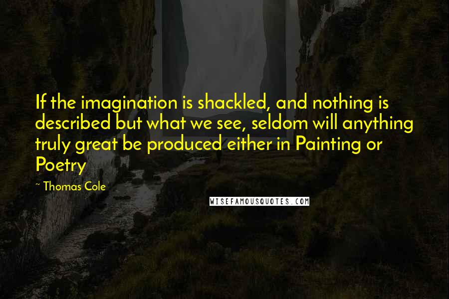 Thomas Cole Quotes: If the imagination is shackled, and nothing is described but what we see, seldom will anything truly great be produced either in Painting or Poetry