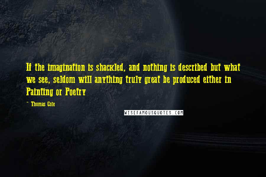 Thomas Cole Quotes: If the imagination is shackled, and nothing is described but what we see, seldom will anything truly great be produced either in Painting or Poetry