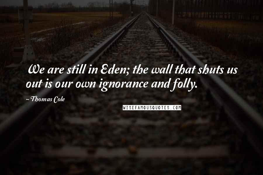 Thomas Cole Quotes: We are still in Eden; the wall that shuts us out is our own ignorance and folly.