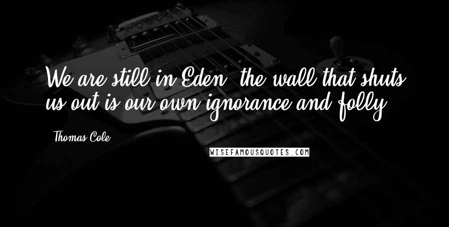Thomas Cole Quotes: We are still in Eden; the wall that shuts us out is our own ignorance and folly.