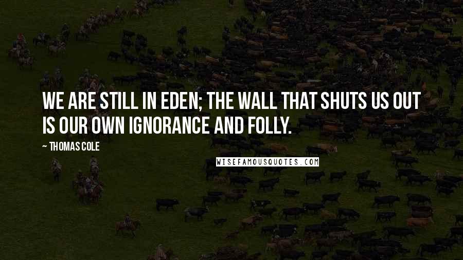 Thomas Cole Quotes: We are still in Eden; the wall that shuts us out is our own ignorance and folly.