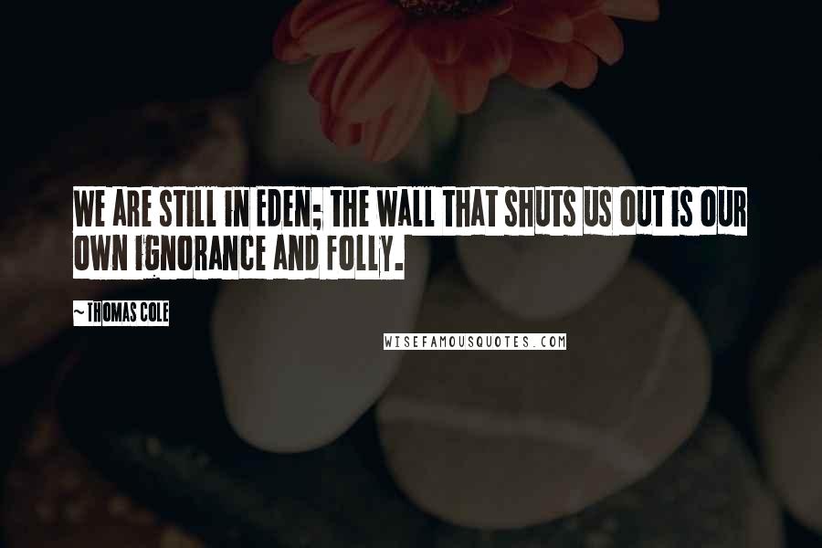 Thomas Cole Quotes: We are still in Eden; the wall that shuts us out is our own ignorance and folly.