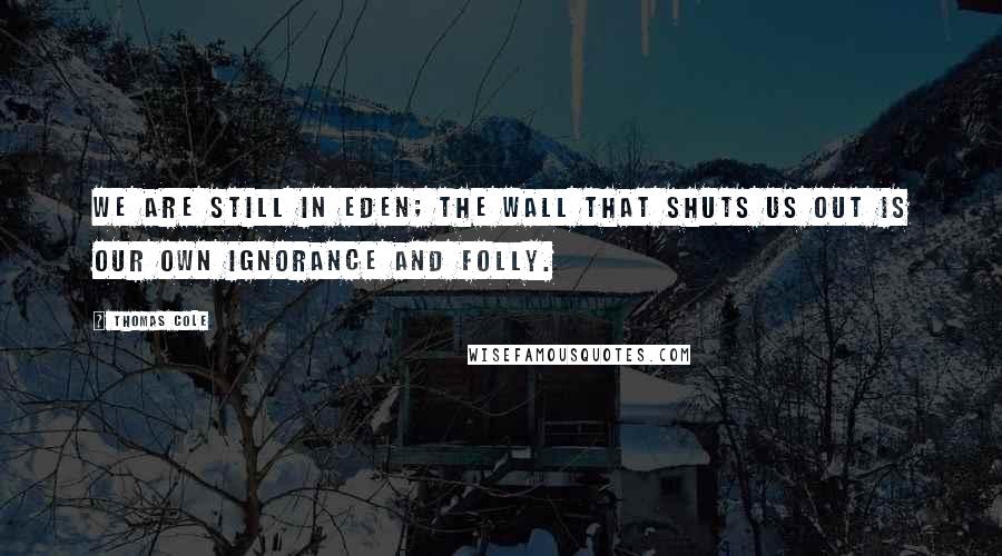 Thomas Cole Quotes: We are still in Eden; the wall that shuts us out is our own ignorance and folly.