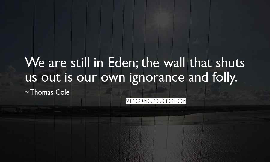Thomas Cole Quotes: We are still in Eden; the wall that shuts us out is our own ignorance and folly.