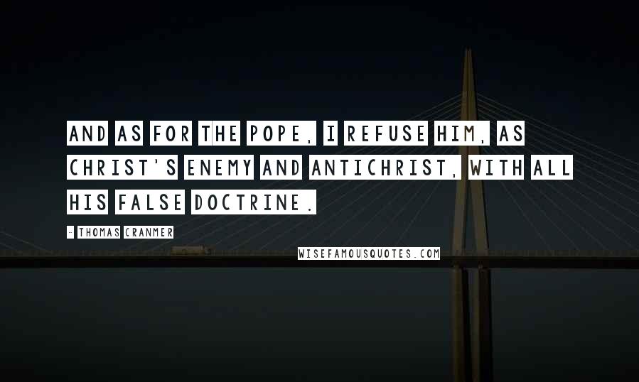 Thomas Cranmer Quotes: And as for the Pope, I refuse him, as Christ's enemy and Antichrist, with all his false doctrine.