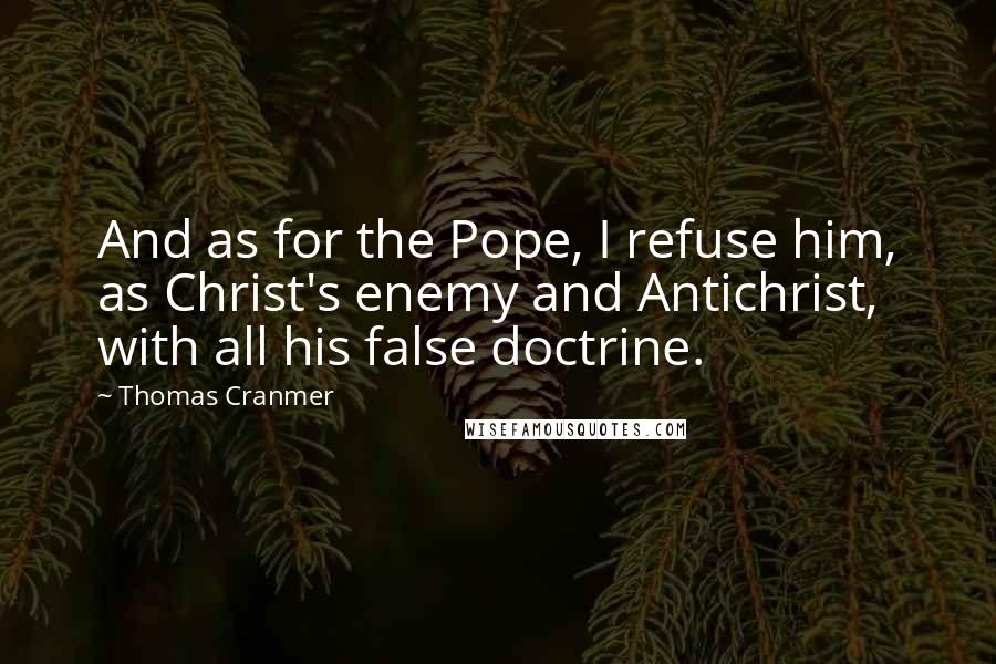 Thomas Cranmer Quotes: And as for the Pope, I refuse him, as Christ's enemy and Antichrist, with all his false doctrine.