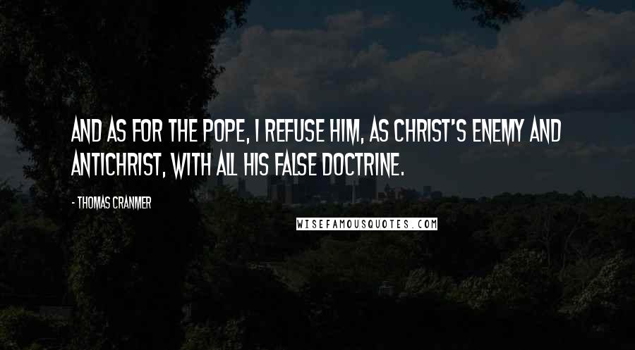 Thomas Cranmer Quotes: And as for the Pope, I refuse him, as Christ's enemy and Antichrist, with all his false doctrine.