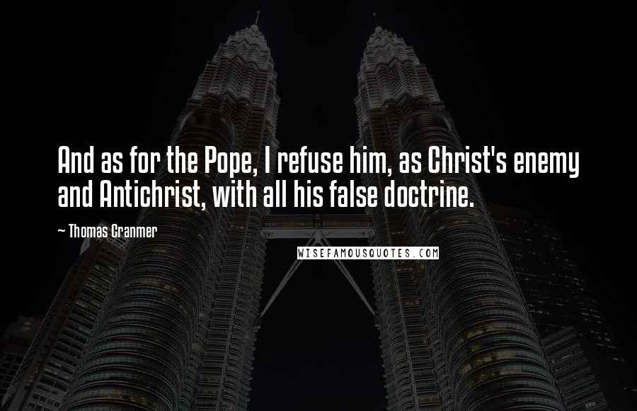 Thomas Cranmer Quotes: And as for the Pope, I refuse him, as Christ's enemy and Antichrist, with all his false doctrine.