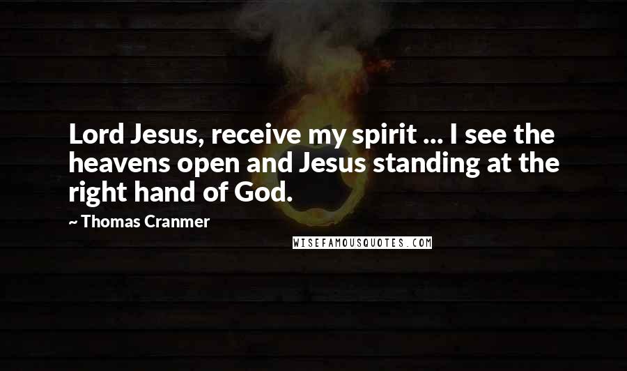 Thomas Cranmer Quotes: Lord Jesus, receive my spirit ... I see the heavens open and Jesus standing at the right hand of God.