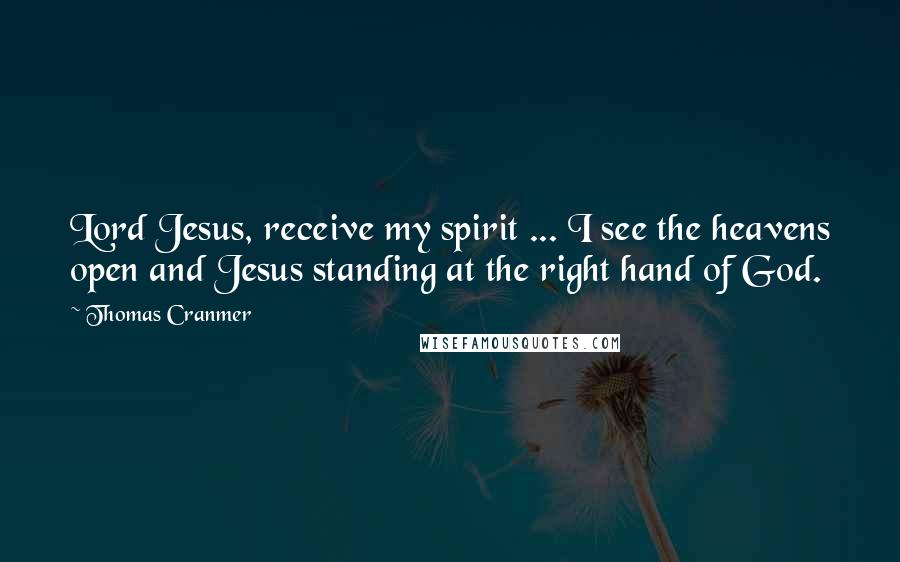 Thomas Cranmer Quotes: Lord Jesus, receive my spirit ... I see the heavens open and Jesus standing at the right hand of God.